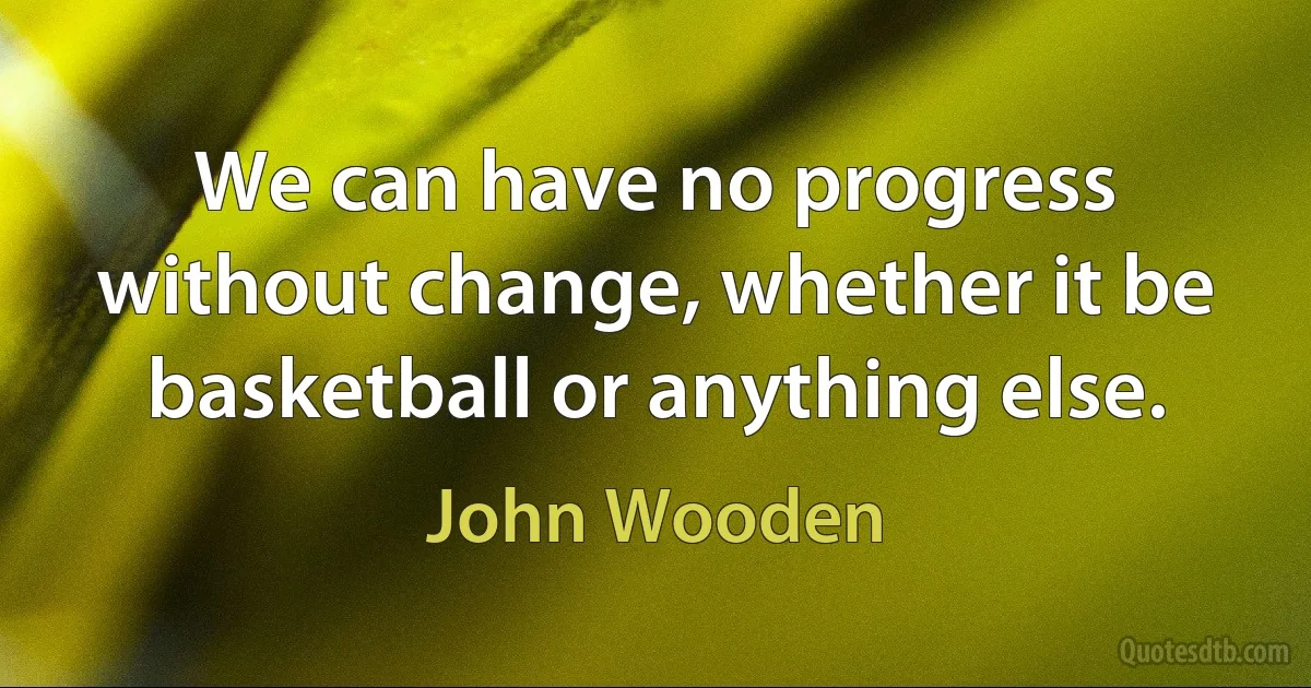 We can have no progress without change, whether it be basketball or anything else. (John Wooden)