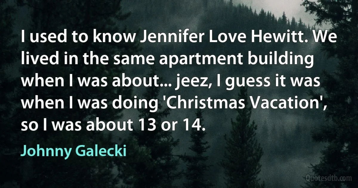 I used to know Jennifer Love Hewitt. We lived in the same apartment building when I was about... jeez, I guess it was when I was doing 'Christmas Vacation', so I was about 13 or 14. (Johnny Galecki)