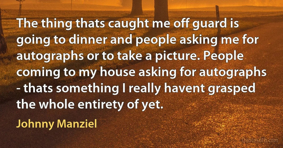 The thing thats caught me off guard is going to dinner and people asking me for autographs or to take a picture. People coming to my house asking for autographs - thats something I really havent grasped the whole entirety of yet. (Johnny Manziel)