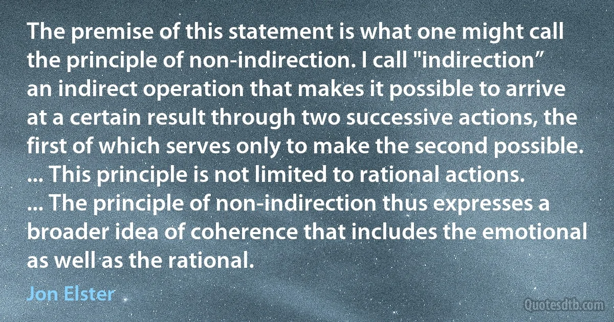 The premise of this statement is what one might call the principle of non-indirection. I call "indirection” an indirect operation that makes it possible to arrive at a certain result through two successive actions, the first of which serves only to make the second possible. ... This principle is not limited to rational actions. ... The principle of non-indirection thus expresses a broader idea of coherence that includes the emotional as well as the rational. (Jon Elster)