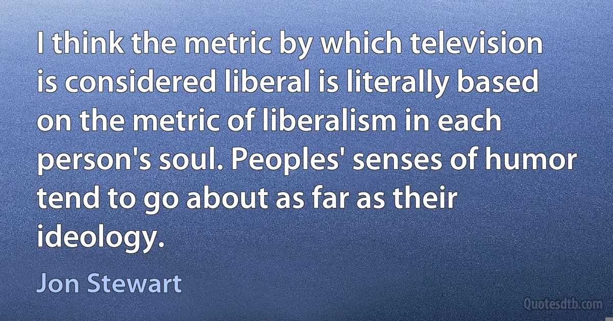 I think the metric by which television is considered liberal is literally based on the metric of liberalism in each person's soul. Peoples' senses of humor tend to go about as far as their ideology. (Jon Stewart)