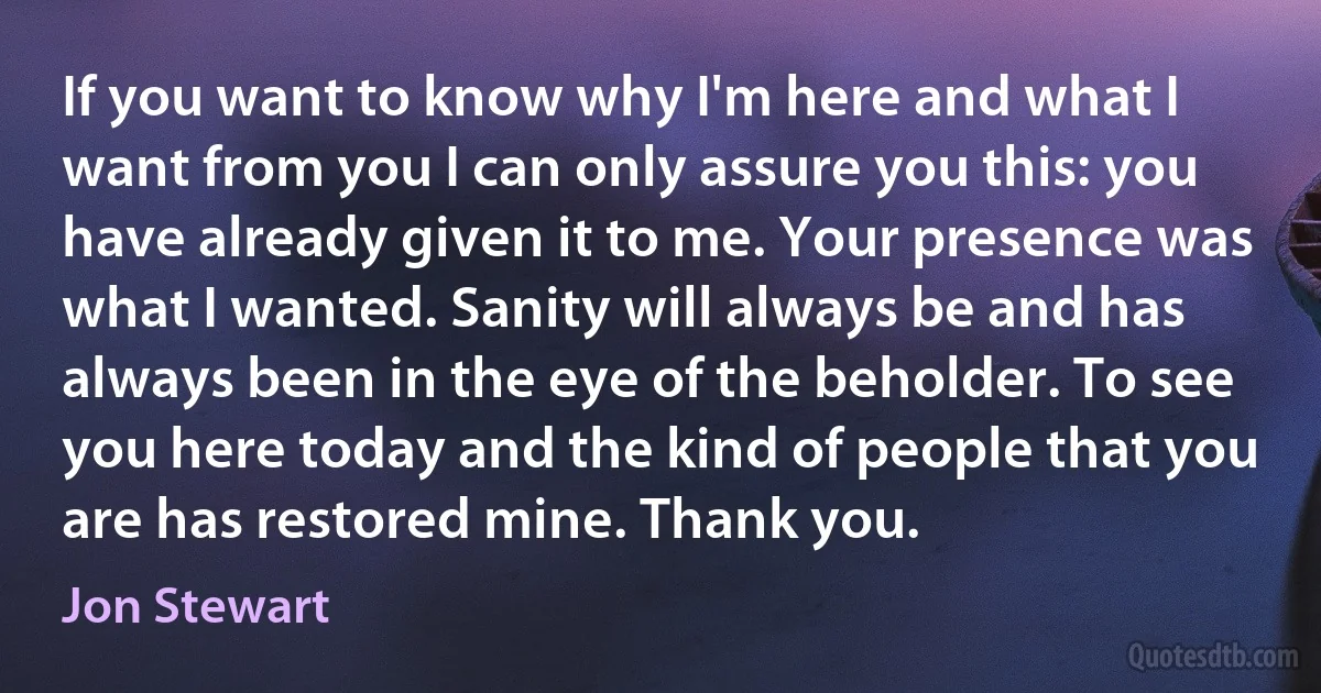 If you want to know why I'm here and what I want from you I can only assure you this: you have already given it to me. Your presence was what I wanted. Sanity will always be and has always been in the eye of the beholder. To see you here today and the kind of people that you are has restored mine. Thank you. (Jon Stewart)