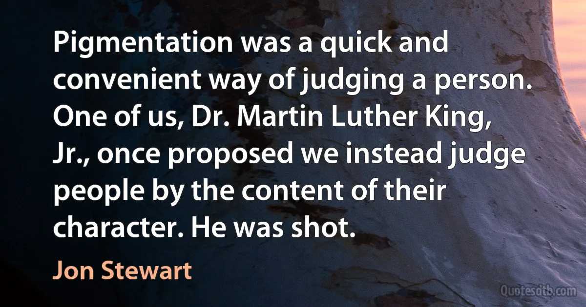 Pigmentation was a quick and convenient way of judging a person. One of us, Dr. Martin Luther King, Jr., once proposed we instead judge people by the content of their character. He was shot. (Jon Stewart)