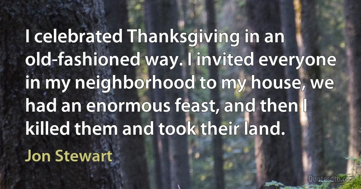 I celebrated Thanksgiving in an old-fashioned way. I invited everyone in my neighborhood to my house, we had an enormous feast, and then I killed them and took their land. (Jon Stewart)