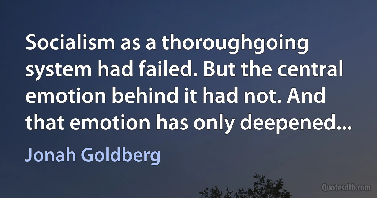 Socialism as a thoroughgoing system had failed. But the central emotion behind it had not. And that emotion has only deepened... (Jonah Goldberg)