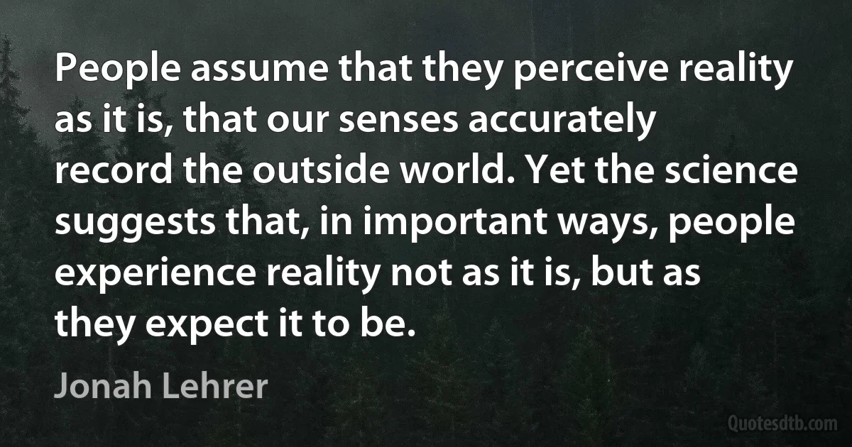 People assume that they perceive reality as it is, that our senses accurately record the outside world. Yet the science suggests that, in important ways, people experience reality not as it is, but as they expect it to be. (Jonah Lehrer)