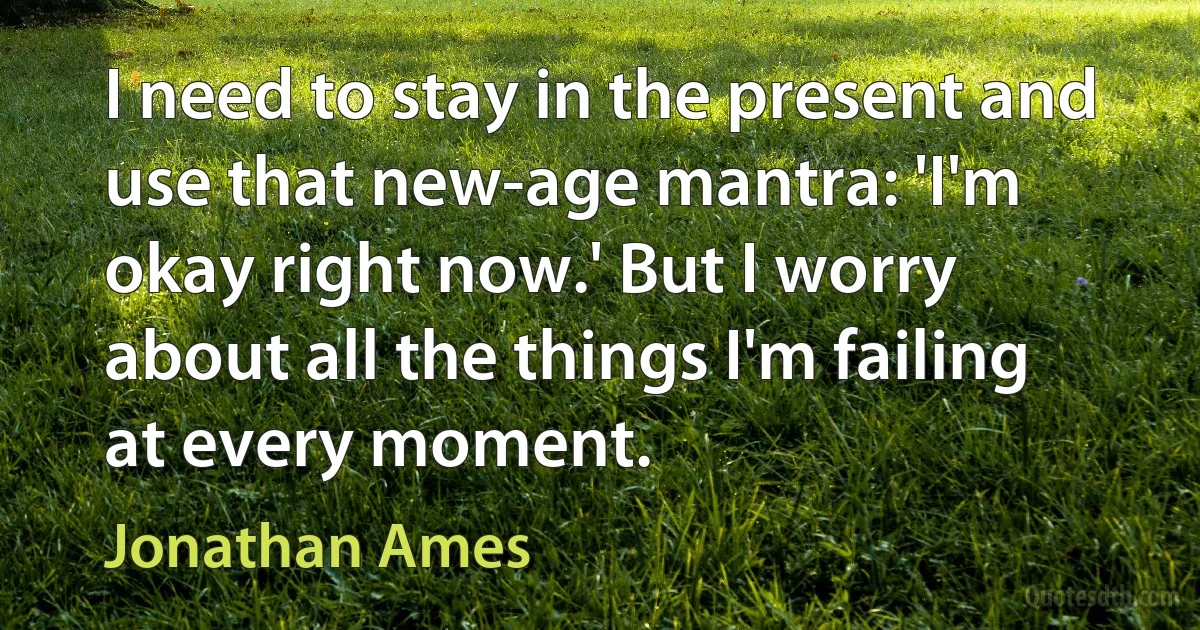 I need to stay in the present and use that new-age mantra: 'I'm okay right now.' But I worry about all the things I'm failing at every moment. (Jonathan Ames)