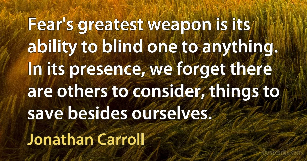 Fear's greatest weapon is its ability to blind one to anything. In its presence, we forget there are others to consider, things to save besides ourselves. (Jonathan Carroll)