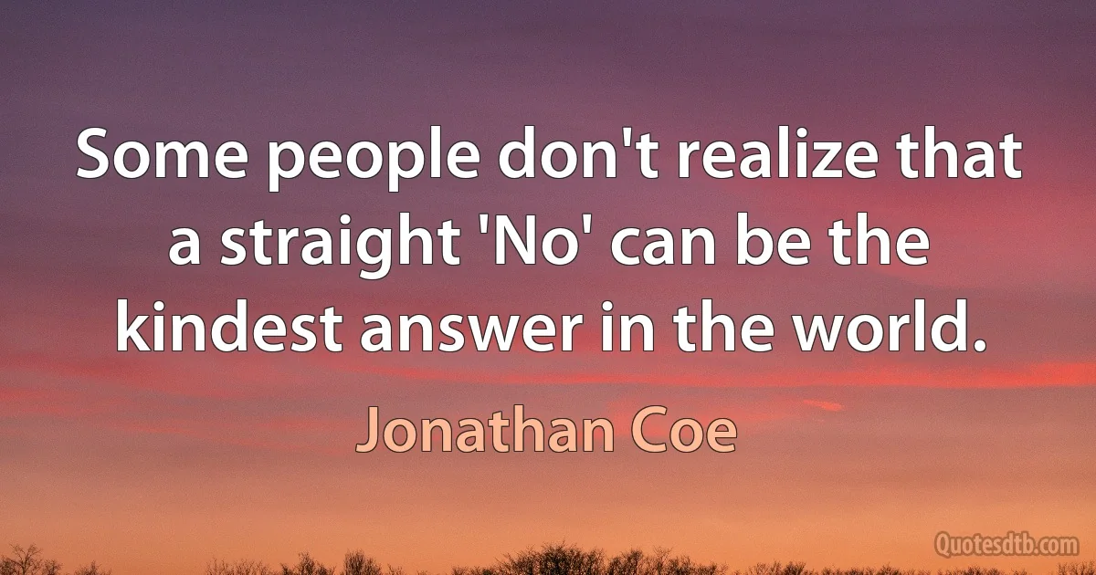 Some people don't realize that a straight 'No' can be the kindest answer in the world. (Jonathan Coe)