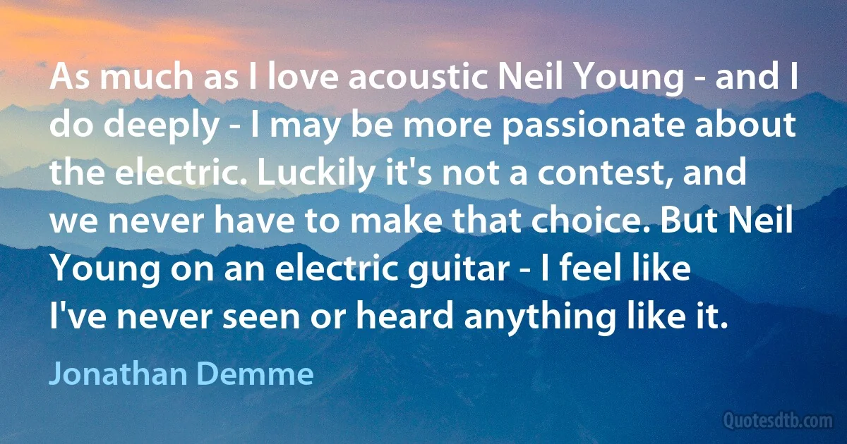 As much as I love acoustic Neil Young - and I do deeply - I may be more passionate about the electric. Luckily it's not a contest, and we never have to make that choice. But Neil Young on an electric guitar - I feel like I've never seen or heard anything like it. (Jonathan Demme)