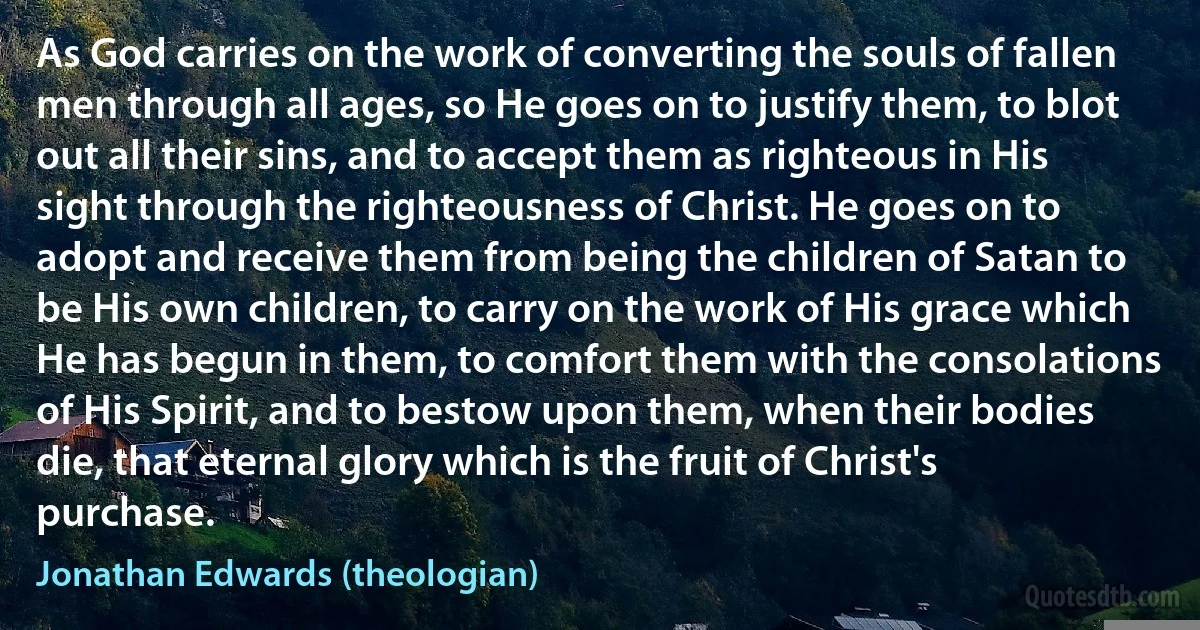 As God carries on the work of converting the souls of fallen men through all ages, so He goes on to justify them, to blot out all their sins, and to accept them as righteous in His sight through the righteousness of Christ. He goes on to adopt and receive them from being the children of Satan to be His own children, to carry on the work of His grace which He has begun in them, to comfort them with the consolations of His Spirit, and to bestow upon them, when their bodies die, that eternal glory which is the fruit of Christ's purchase. (Jonathan Edwards (theologian))