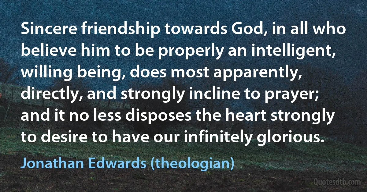 Sincere friendship towards God, in all who believe him to be properly an intelligent, willing being, does most apparently, directly, and strongly incline to prayer; and it no less disposes the heart strongly to desire to have our infinitely glorious. (Jonathan Edwards (theologian))