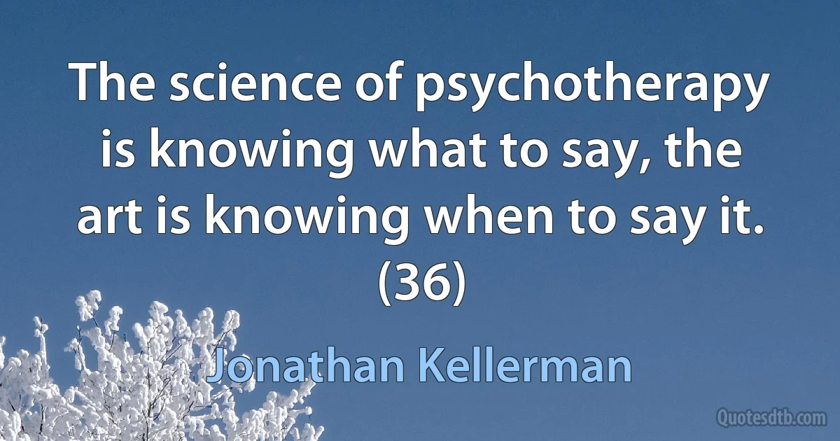 The science of psychotherapy is knowing what to say, the art is knowing when to say it. (36) (Jonathan Kellerman)