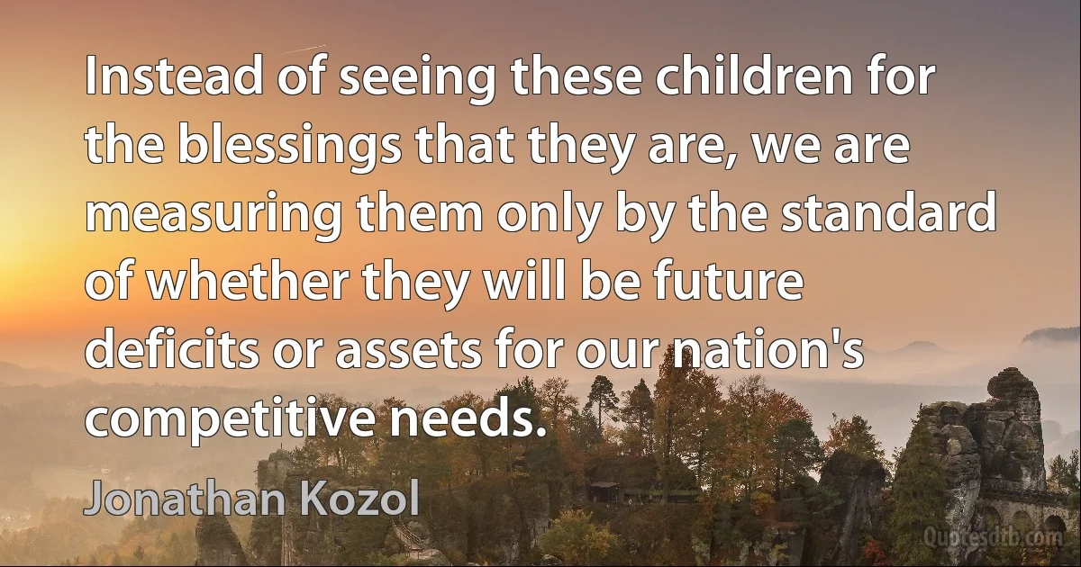 Instead of seeing these children for the blessings that they are, we are measuring them only by the standard of whether they will be future deficits or assets for our nation's competitive needs. (Jonathan Kozol)