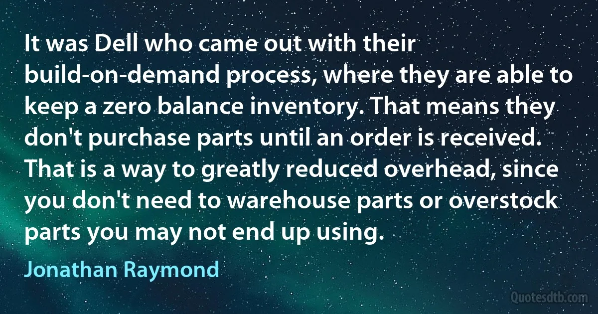 It was Dell who came out with their build-on-demand process, where they are able to keep a zero balance inventory. That means they don't purchase parts until an order is received. That is a way to greatly reduced overhead, since you don't need to warehouse parts or overstock parts you may not end up using. (Jonathan Raymond)