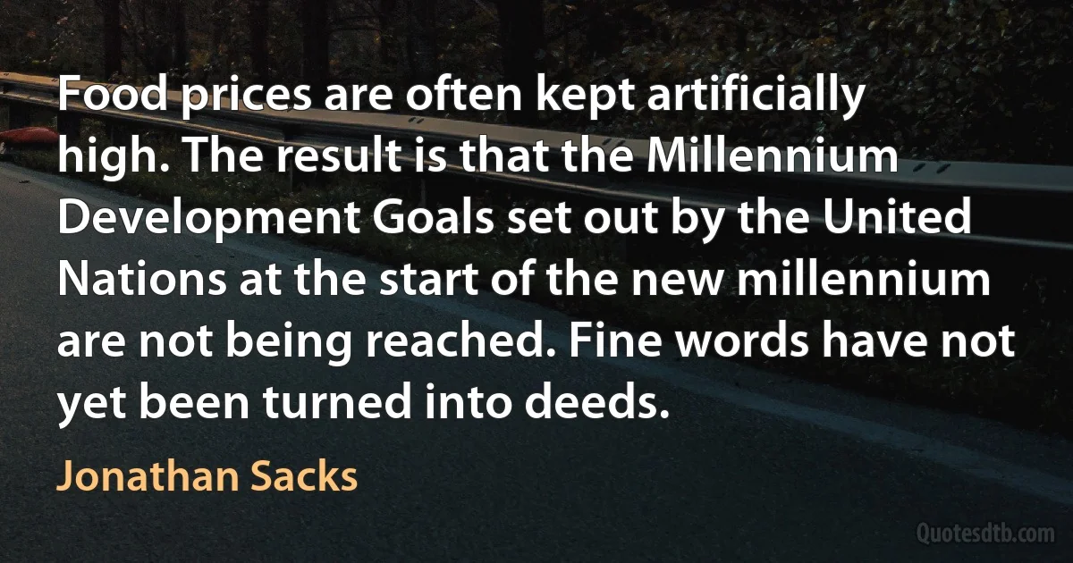 Food prices are often kept artificially high. The result is that the Millennium Development Goals set out by the United Nations at the start of the new millennium are not being reached. Fine words have not yet been turned into deeds. (Jonathan Sacks)