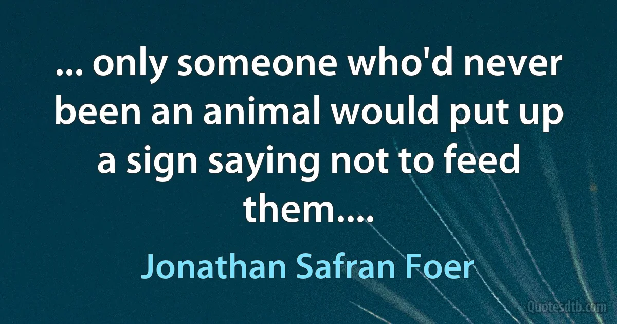 ... only someone who'd never been an animal would put up a sign saying not to feed them.... (Jonathan Safran Foer)