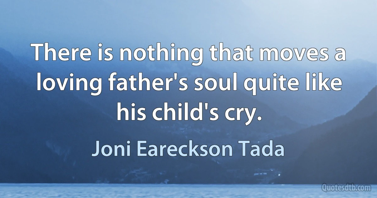 There is nothing that moves a loving father's soul quite like his child's cry. (Joni Eareckson Tada)