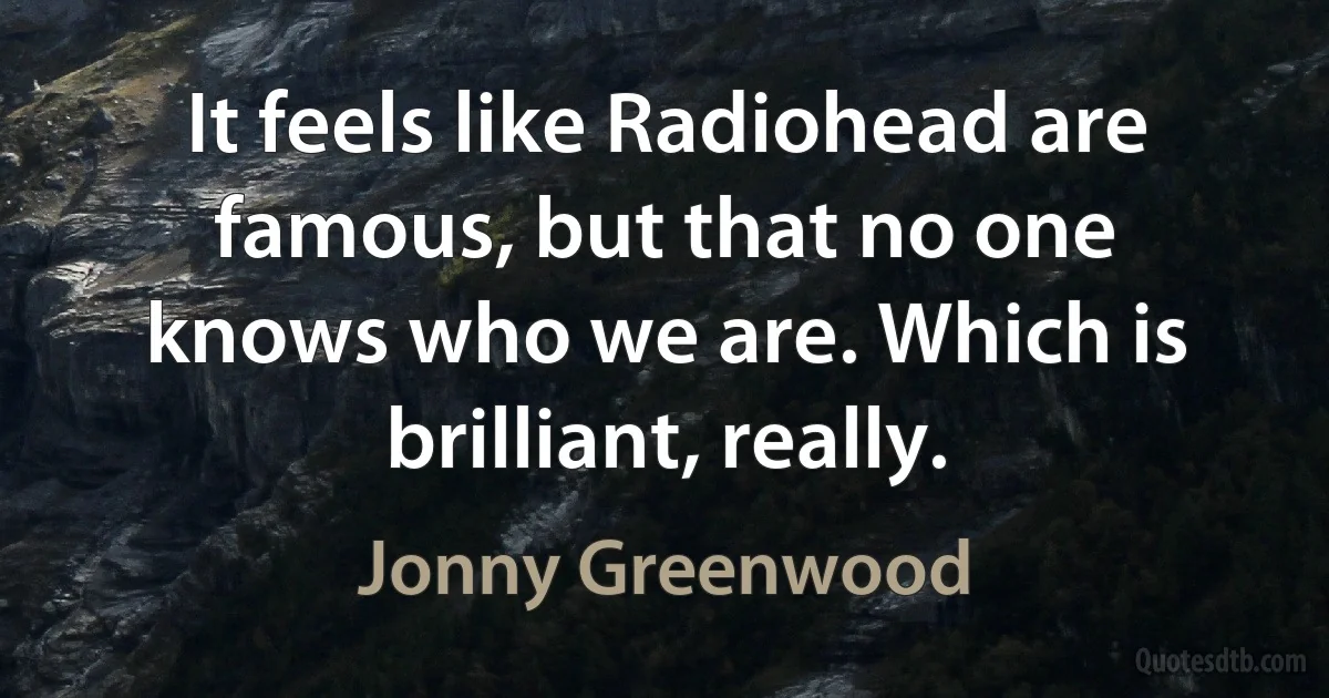 It feels like Radiohead are famous, but that no one knows who we are. Which is brilliant, really. (Jonny Greenwood)