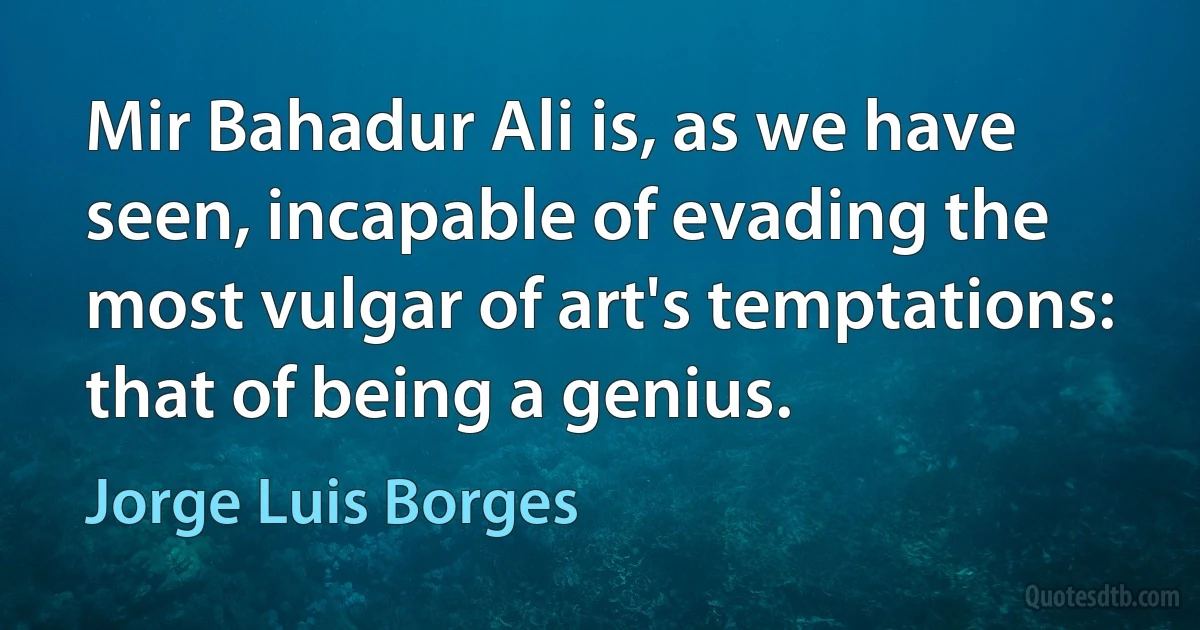 Mir Bahadur Ali is, as we have seen, incapable of evading the most vulgar of art's temptations: that of being a genius. (Jorge Luis Borges)