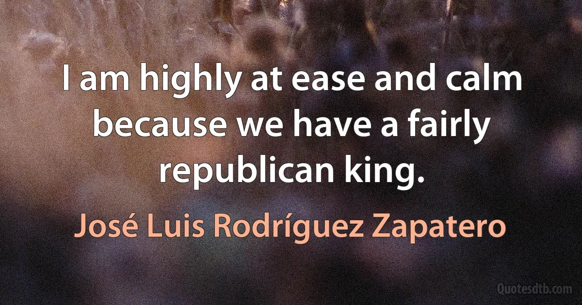 I am highly at ease and calm because we have a fairly republican king. (José Luis Rodríguez Zapatero)