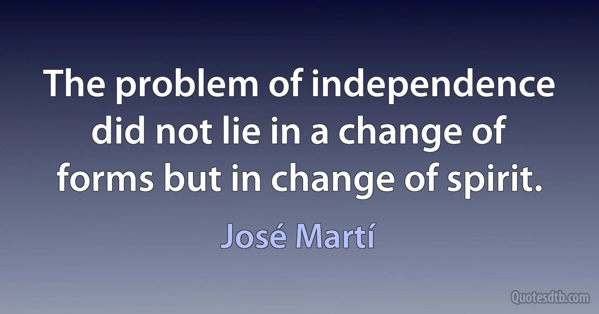 The problem of independence did not lie in a change of forms but in change of spirit. (José Martí)