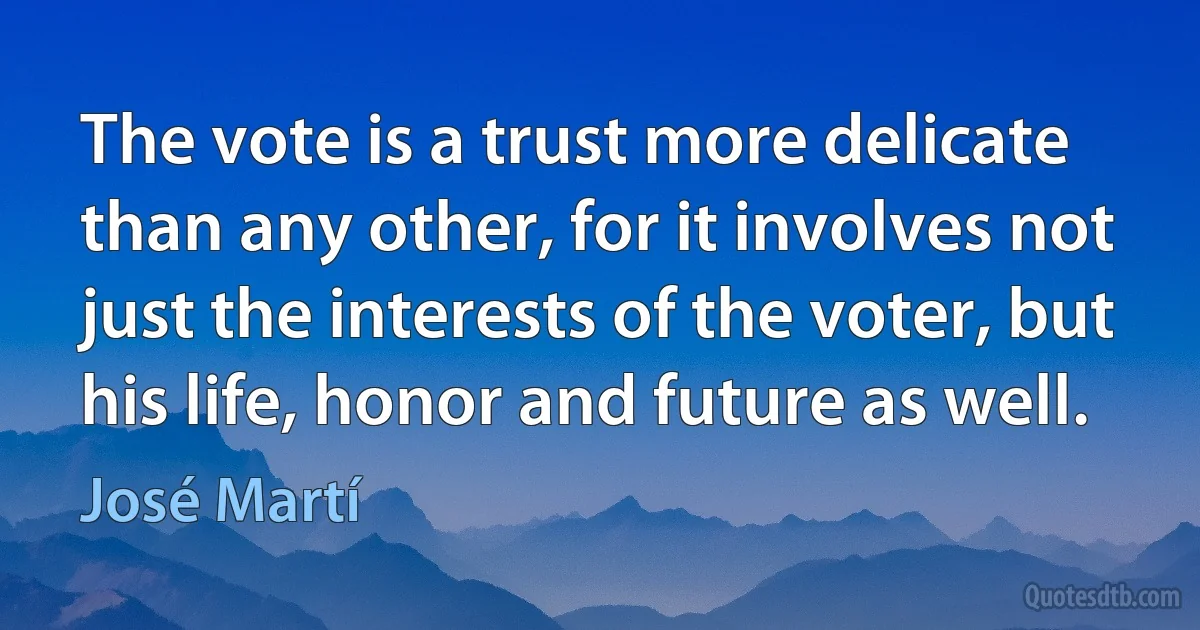 The vote is a trust more delicate than any other, for it involves not just the interests of the voter, but his life, honor and future as well. (José Martí)