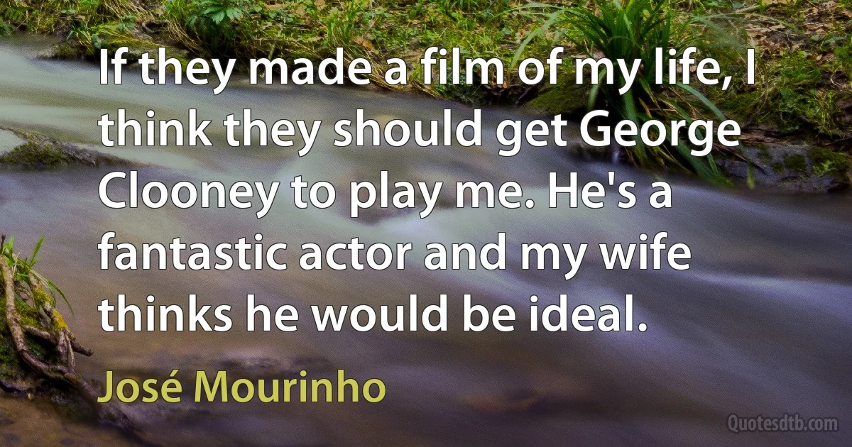 If they made a film of my life, I think they should get George Clooney to play me. He's a fantastic actor and my wife thinks he would be ideal. (José Mourinho)