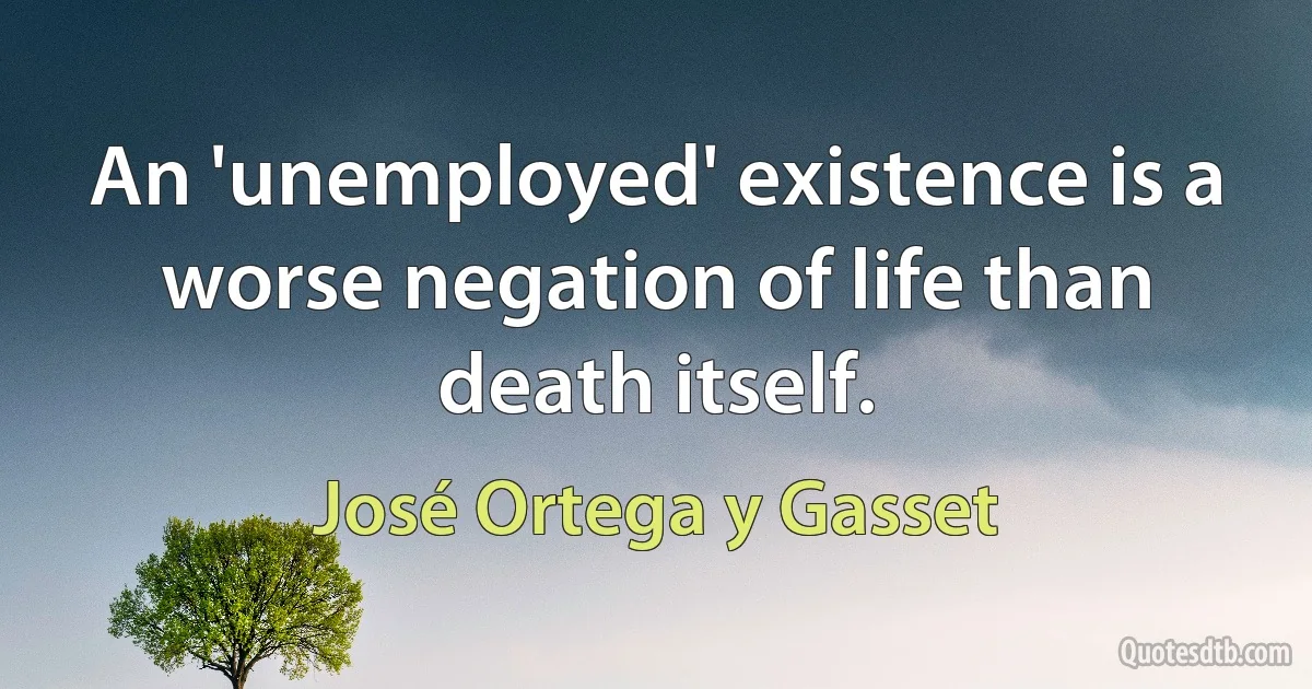 An 'unemployed' existence is a worse negation of life than death itself. (José Ortega y Gasset)