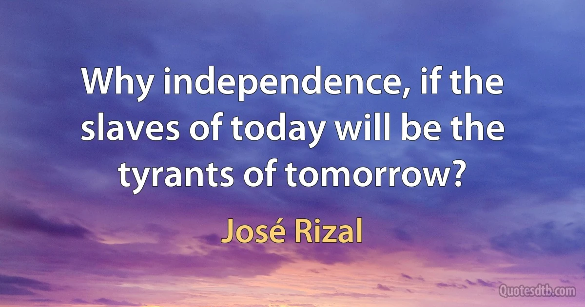 Why independence, if the slaves of today will be the tyrants of tomorrow? (José Rizal)