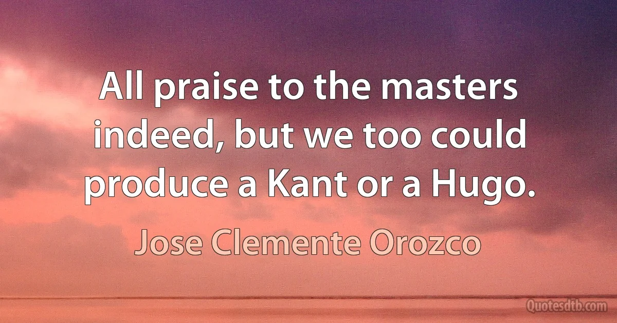 All praise to the masters indeed, but we too could produce a Kant or a Hugo. (Jose Clemente Orozco)