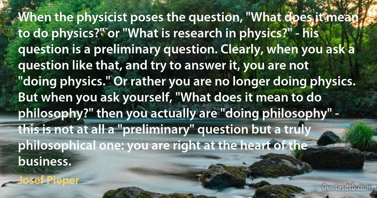 When the physicist poses the question, "What does it mean to do physics?" or "What is research in physics?" - his question is a preliminary question. Clearly, when you ask a question like that, and try to answer it, you are not "doing physics." Or rather you are no longer doing physics. But when you ask yourself, "What does it mean to do philosophy?" then you actually are "doing philosophy" - this is not at all a "preliminary" question but a truly philosophical one: you are right at the heart of the business. (Josef Pieper)