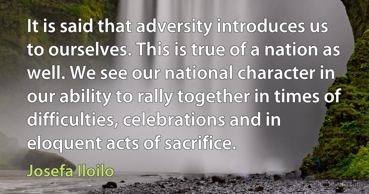 It is said that adversity introduces us to ourselves. This is true of a nation as well. We see our national character in our ability to rally together in times of difficulties, celebrations and in eloquent acts of sacrifice. (Josefa Iloilo)