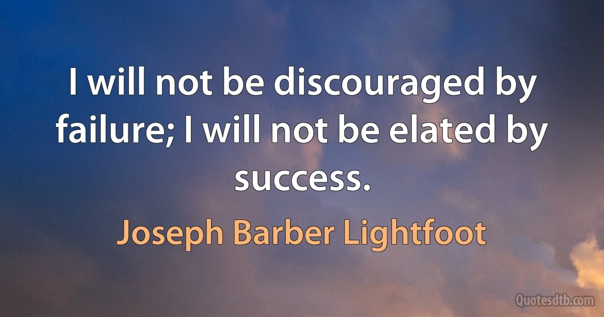 I will not be discouraged by failure; I will not be elated by success. (Joseph Barber Lightfoot)