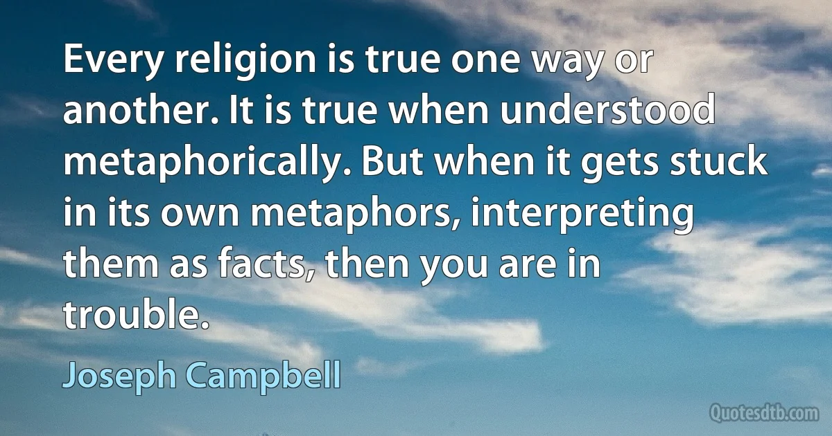 Every religion is true one way or another. It is true when understood metaphorically. But when it gets stuck in its own metaphors, interpreting them as facts, then you are in trouble. (Joseph Campbell)