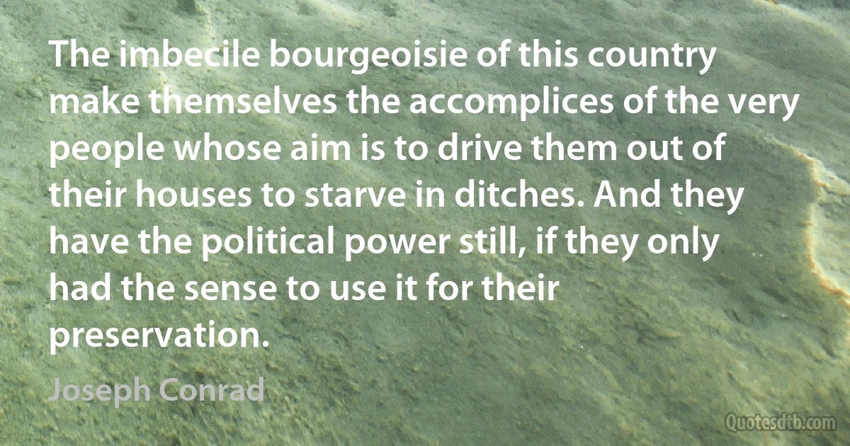 The imbecile bourgeoisie of this country make themselves the accomplices of the very people whose aim is to drive them out of their houses to starve in ditches. And they have the political power still, if they only had the sense to use it for their preservation. (Joseph Conrad)