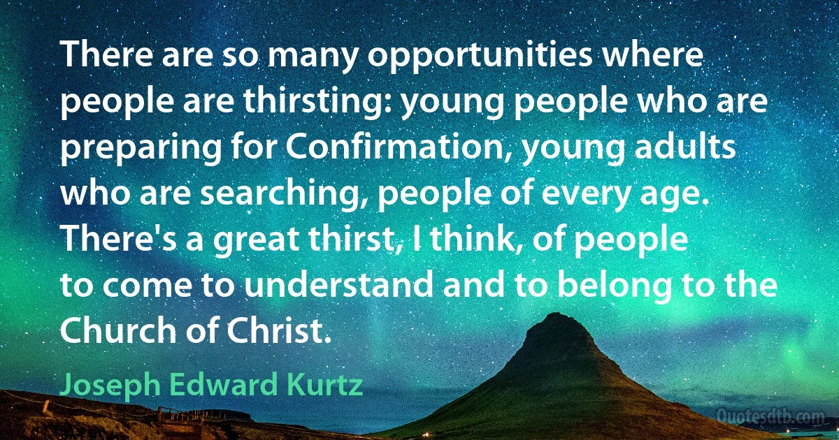 There are so many opportunities where people are thirsting: young people who are preparing for Confirmation, young adults who are searching, people of every age. There's a great thirst, I think, of people to come to understand and to belong to the Church of Christ. (Joseph Edward Kurtz)