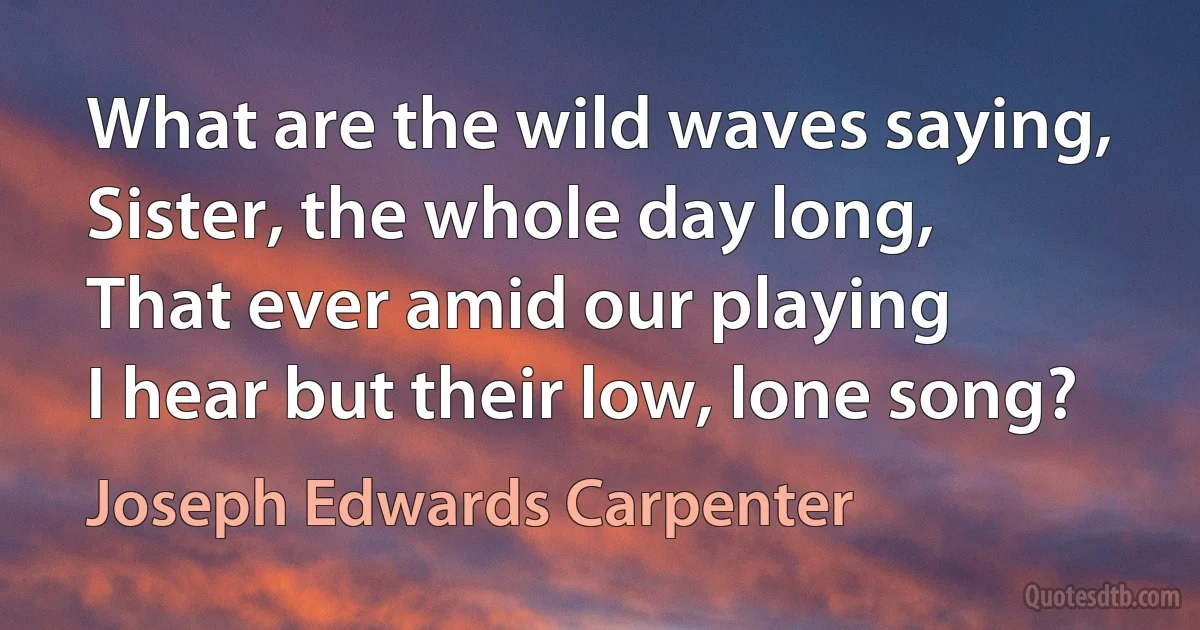 What are the wild waves saying,
Sister, the whole day long,
That ever amid our playing
I hear but their low, lone song? (Joseph Edwards Carpenter)