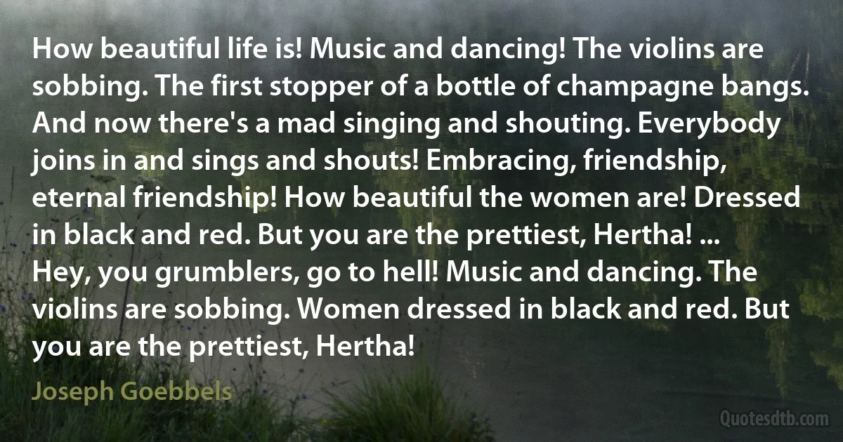 How beautiful life is! Music and dancing! The violins are sobbing. The first stopper of a bottle of champagne bangs. And now there's a mad singing and shouting. Everybody joins in and sings and shouts! Embracing, friendship, eternal friendship! How beautiful the women are! Dressed in black and red. But you are the prettiest, Hertha! ... Hey, you grumblers, go to hell! Music and dancing. The violins are sobbing. Women dressed in black and red. But you are the prettiest, Hertha! (Joseph Goebbels)