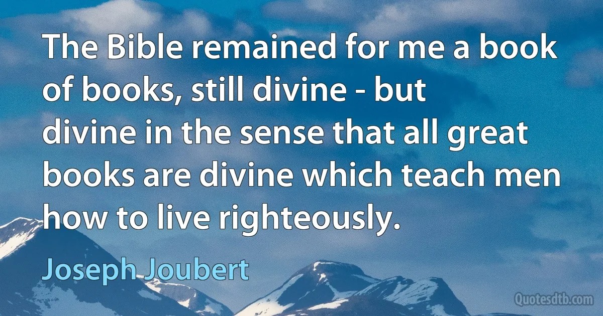 The Bible remained for me a book of books, still divine - but divine in the sense that all great books are divine which teach men how to live righteously. (Joseph Joubert)