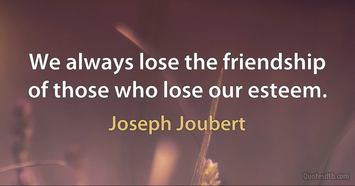 We always lose the friendship of those who lose our esteem. (Joseph Joubert)