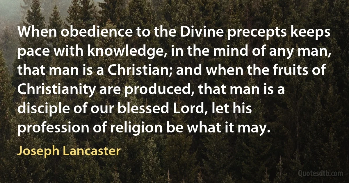 When obedience to the Divine precepts keeps pace with knowledge, in the mind of any man, that man is a Christian; and when the fruits of Christianity are produced, that man is a disciple of our blessed Lord, let his profession of religion be what it may. (Joseph Lancaster)