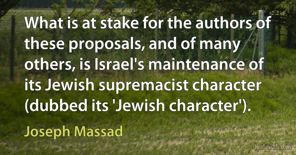 What is at stake for the authors of these proposals, and of many others, is Israel's maintenance of its Jewish supremacist character (dubbed its 'Jewish character'). (Joseph Massad)