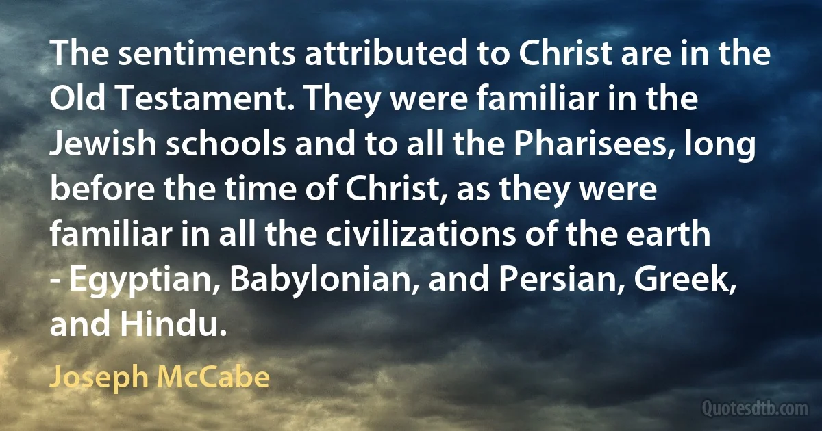 The sentiments attributed to Christ are in the Old Testament. They were familiar in the Jewish schools and to all the Pharisees, long before the time of Christ, as they were familiar in all the civilizations of the earth - Egyptian, Babylonian, and Persian, Greek, and Hindu. (Joseph McCabe)