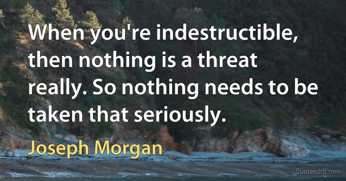 When you're indestructible, then nothing is a threat really. So nothing needs to be taken that seriously. (Joseph Morgan)