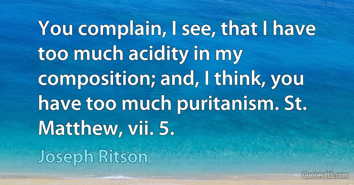 You complain, I see, that I have too much acidity in my composition; and, I think, you have too much puritanism. St. Matthew, vii. 5. (Joseph Ritson)