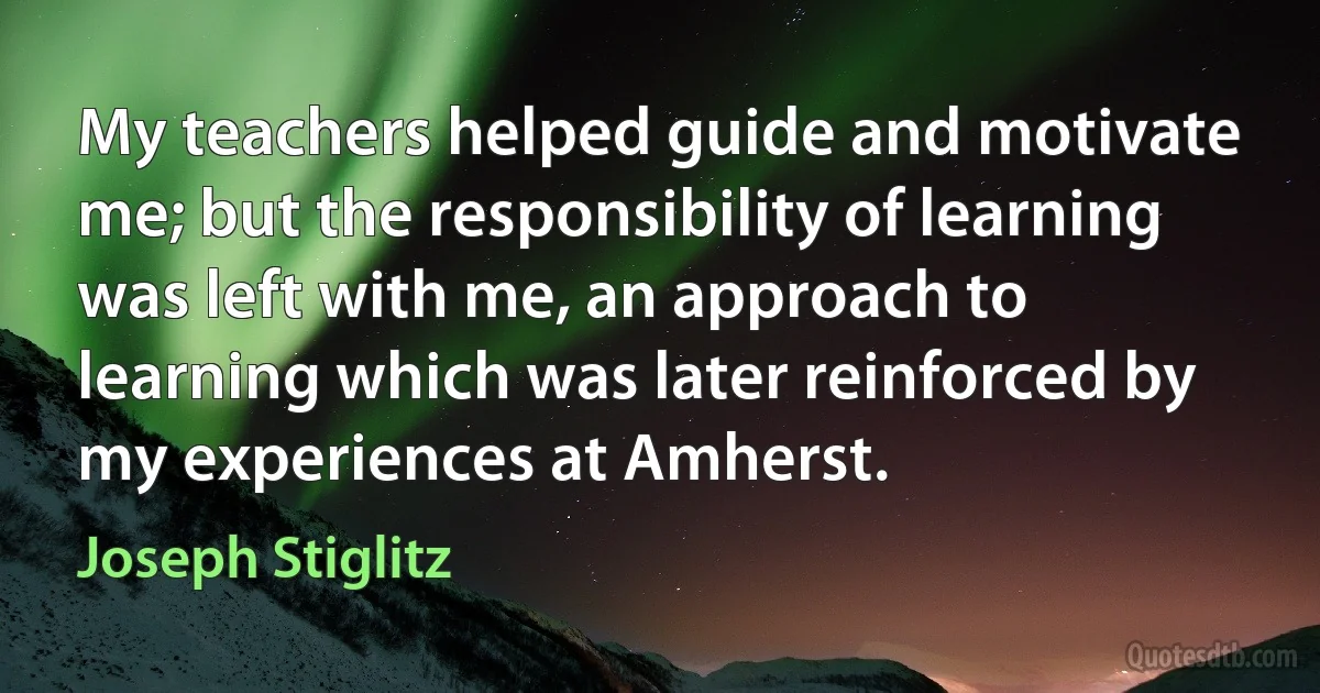 My teachers helped guide and motivate me; but the responsibility of learning was left with me, an approach to learning which was later reinforced by my experiences at Amherst. (Joseph Stiglitz)