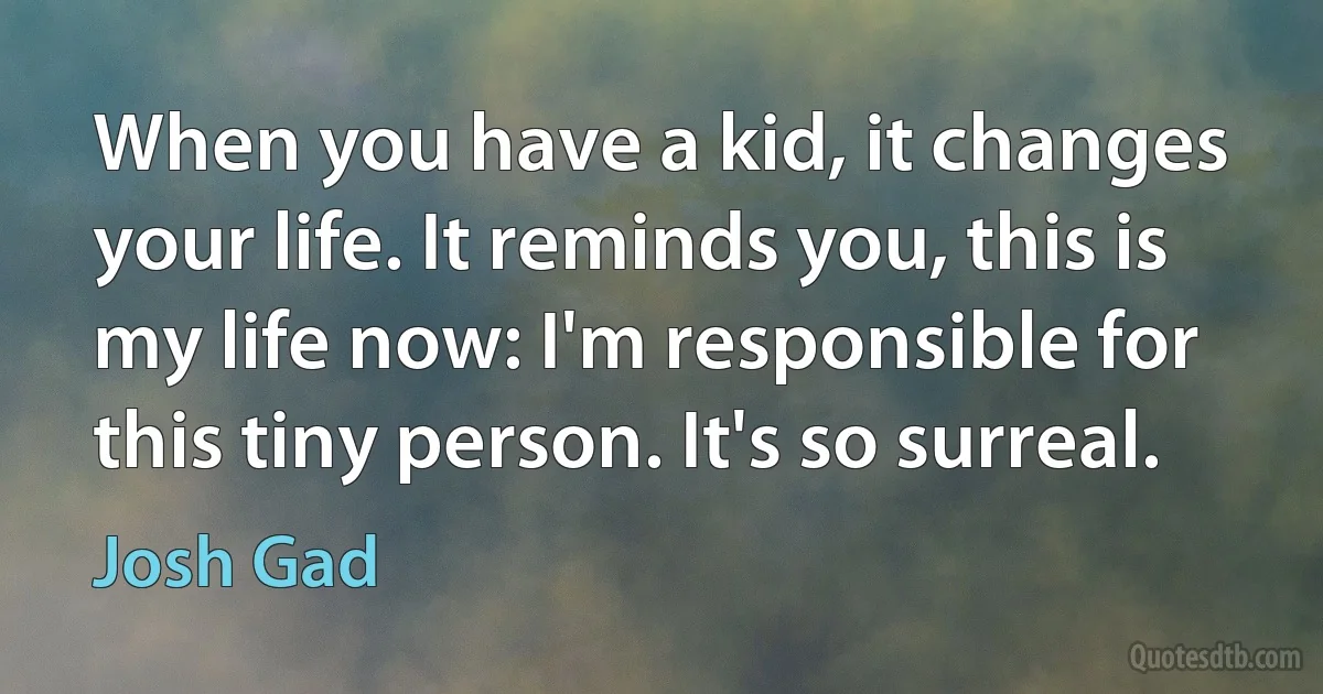 When you have a kid, it changes your life. It reminds you, this is my life now: I'm responsible for this tiny person. It's so surreal. (Josh Gad)