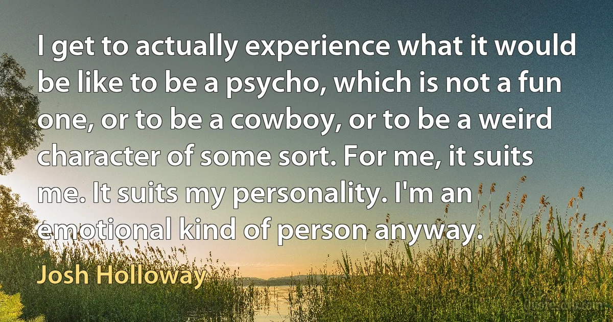 I get to actually experience what it would be like to be a psycho, which is not a fun one, or to be a cowboy, or to be a weird character of some sort. For me, it suits me. It suits my personality. I'm an emotional kind of person anyway. (Josh Holloway)