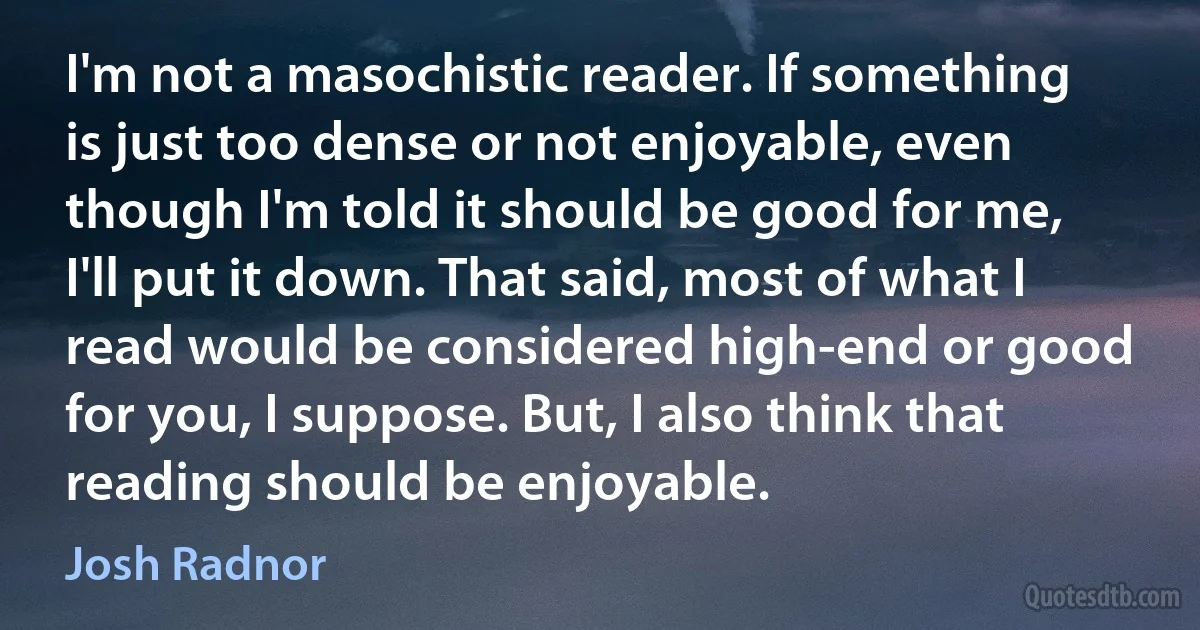 I'm not a masochistic reader. If something is just too dense or not enjoyable, even though I'm told it should be good for me, I'll put it down. That said, most of what I read would be considered high-end or good for you, I suppose. But, I also think that reading should be enjoyable. (Josh Radnor)